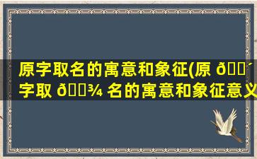 原字取名的寓意和象征(原 🐴 字取 🌾 名的寓意和象征意义)